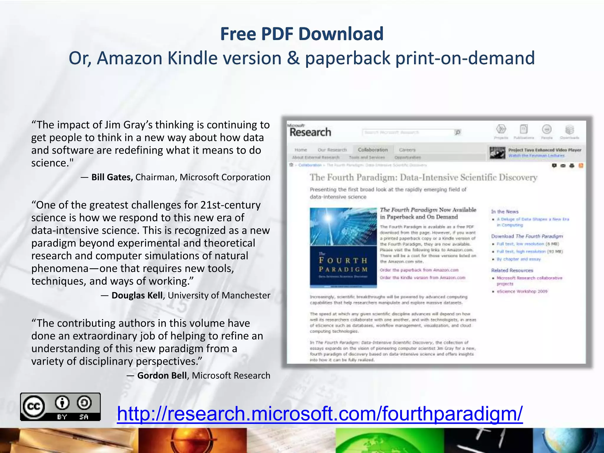 Free PDF Download
       Or, Amazon Kindle version & paperback print-on-demand


“The impact of Jim Gray’s thinking is continuing to
get people to think in a new way about how data
and software are redefining what it means to do
science."
          — Bill Gates, Chairman, Microsoft Corporation

“One of the greatest challenges for 21st-century
science is how we respond to this new era of
data-intensive science. This is recognized as a new
paradigm beyond experimental and theoretical
research and computer simulations of natural
phenomena—one that requires new tools,
techniques, and ways of working.”
              — Douglas Kell, University of Manchester

“The contributing authors in this volume have
done an extraordinary job of helping to refine an
understanding of this new paradigm from a
variety of disciplinary perspectives.”
                    — Gordon Bell, Microsoft Research



                  http://research.microsoft.com/fourthparadigm/
 