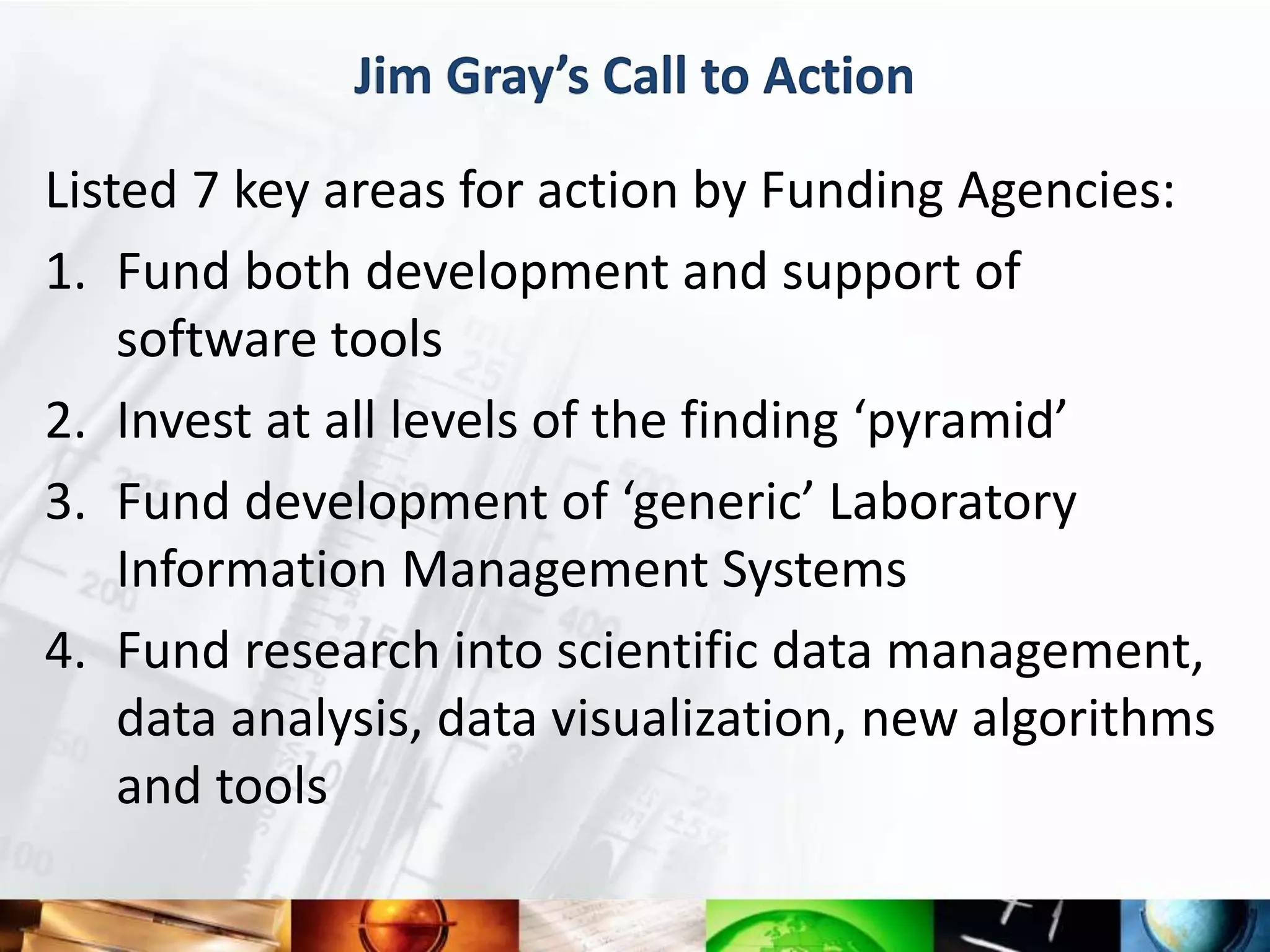 Jim Gray’s Call to Action

Listed 7 key areas for action by Funding Agencies:
1. Fund both development and support of
    software tools
2. Invest at all levels of the finding ‘pyramid’
3. Fund development of ‘generic’ Laboratory
    Information Management Systems
4. Fund research into scientific data management,
    data analysis, data visualization, new algorithms
    and tools
 