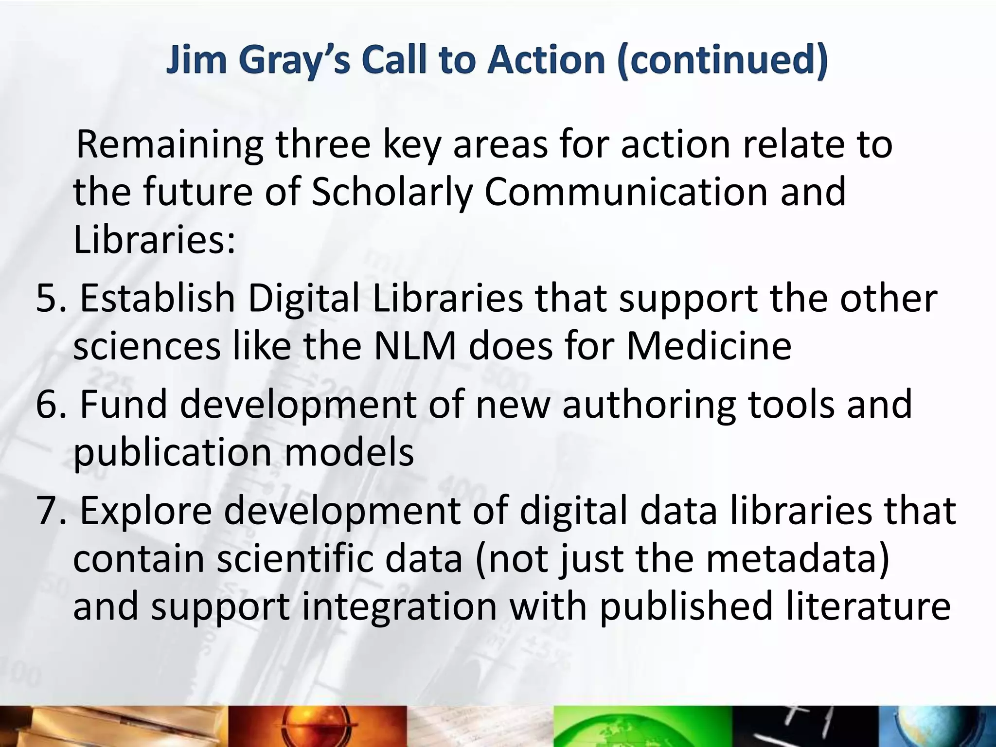 Jim Gray’s Call to Action (continued)
   Remaining three key areas for action relate to
  the future of Scholarly Communication and
  Libraries:
5. Establish Digital Libraries that support the other
  sciences like the NLM does for Medicine
6. Fund development of new authoring tools and
  publication models
7. Explore development of digital data libraries that
  contain scientific data (not just the metadata)
  and support integration with published literature
 
