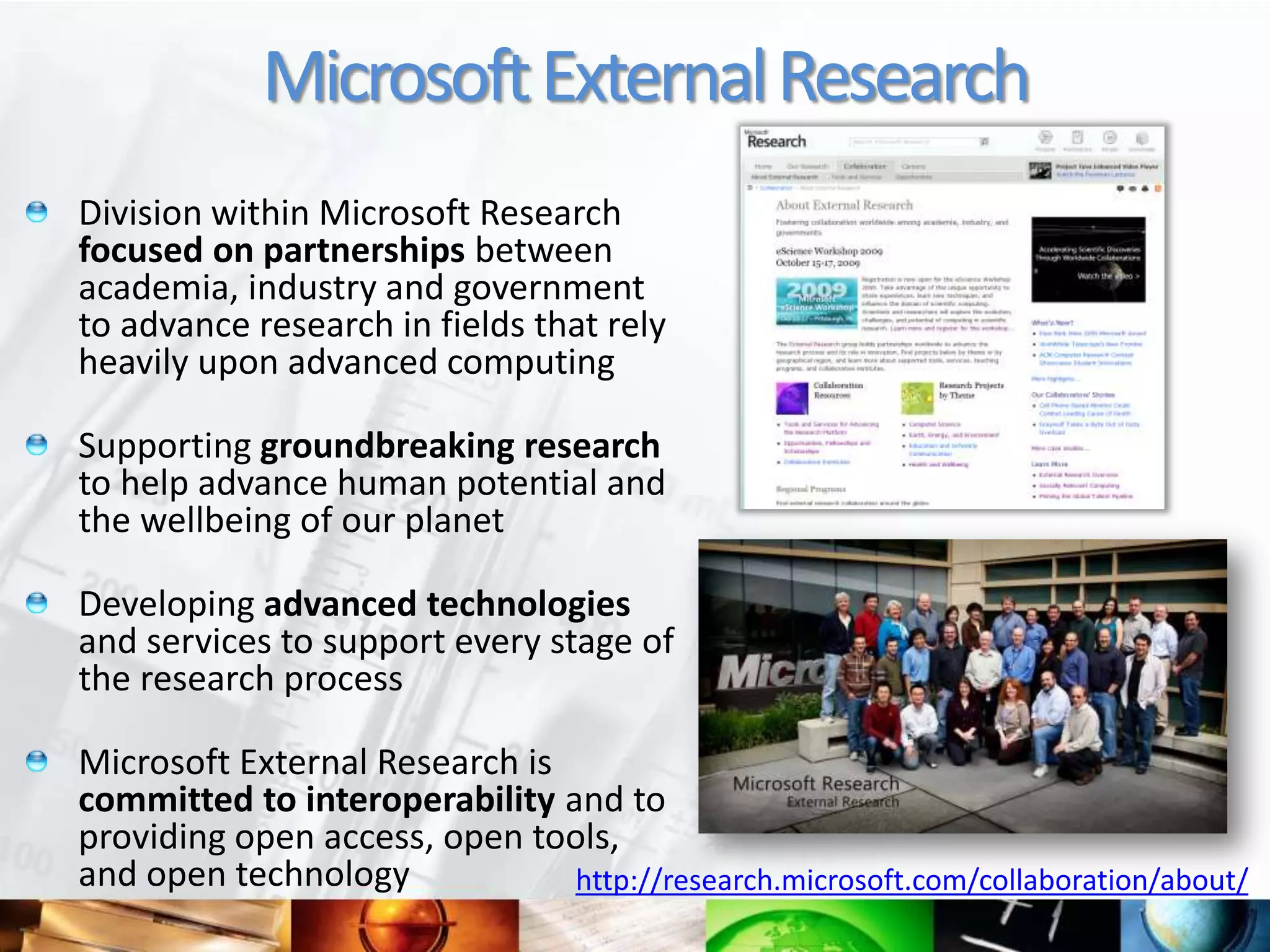 Microsoft External Research
Division within Microsoft Research
focused on partnerships between
academia, industry and government
to advance research in fields that rely
heavily upon advanced computing

Supporting groundbreaking research
to help advance human potential and
the wellbeing of our planet

Developing advanced technologies
and services to support every stage of
the research process

Microsoft External Research is
committed to interoperability and to
providing open access, open tools,
and open technology            http://research.microsoft.com/collaboration/about/
 