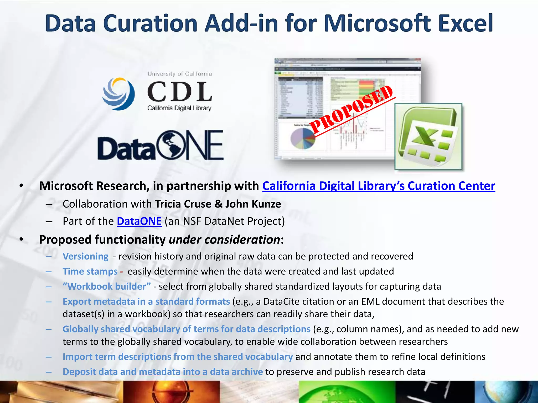 Data Curation Add-in for Microsoft Excel




•   Microsoft Research, in partnership with California Digital Library’s Curation Center
     – Collaboration with Tricia Cruse & John Kunze
     – Part of the DataONE (an NSF DataNet Project)
•   Proposed functionality under consideration:
     –   Versioning - revision history and original raw data can be protected and recovered
     –   Time stamps - easily determine when the data were created and last updated
     –   “Workbook builder” - select from globally shared standardized layouts for capturing data
     –   Export metadata in a standard formats (e.g., a DataCite citation or an EML document that describes the
         dataset(s) in a workbook) so that researchers can readily share their data,
     –   Globally shared vocabulary of terms for data descriptions (e.g., column names), and as needed to add new
         terms to the globally shared vocabulary, to enable wide collaboration between researchers
     –   Import term descriptions from the shared vocabulary and annotate them to refine local definitions
     –   Deposit data and metadata into a data archive to preserve and publish research data
 
