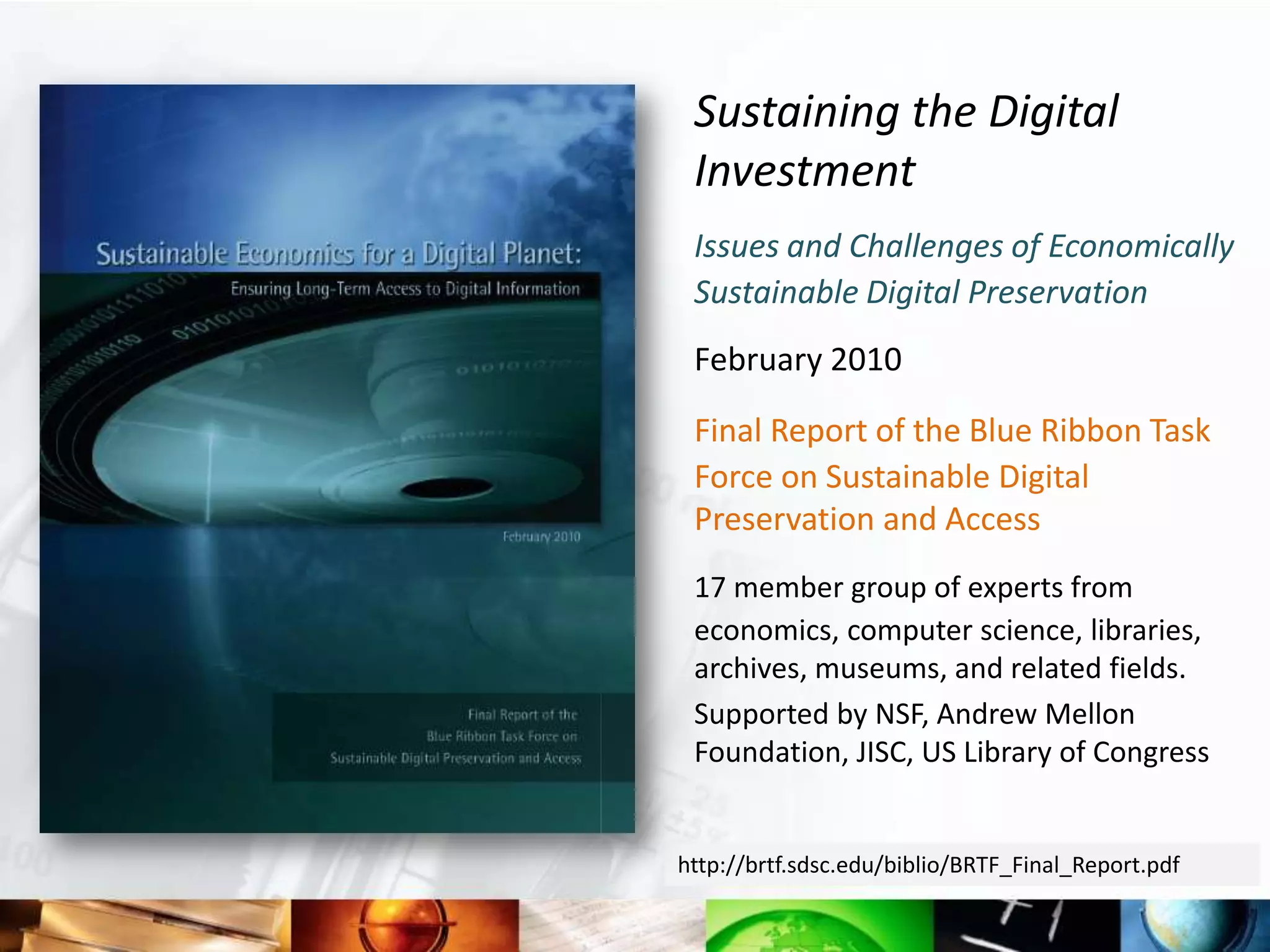 Sustaining the Digital
 Investment
 Issues and Challenges of Economically
 Sustainable Digital Preservation
 February 2010

 Final Report of the Blue Ribbon Task
 Force on Sustainable Digital
 Preservation and Access
 17 member group of experts from
 economics, computer science, libraries,
 archives, museums, and related fields.
 Supported by NSF, Andrew Mellon
 Foundation, JISC, US Library of Congress


http://brtf.sdsc.edu/biblio/BRTF_Final_Report.pdf
 