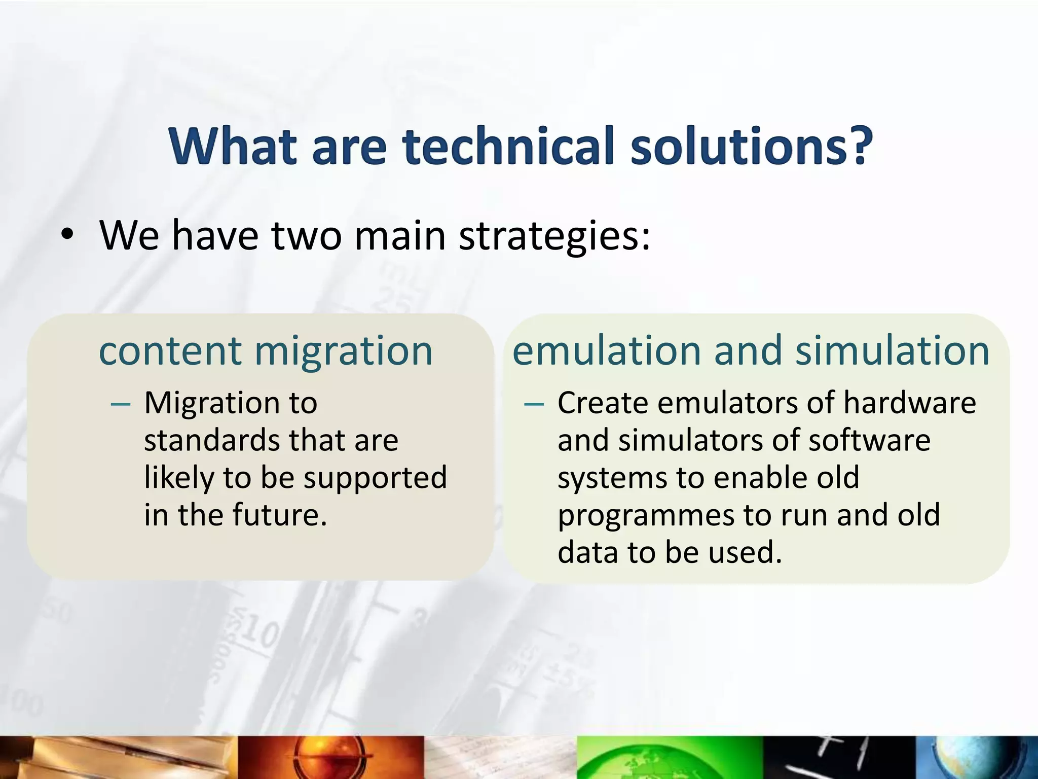 What are technical solutions?
• We have two main strategies:

 content migration           emulation and simulation
  – Migration to             – Create emulators of hardware
    standards that are         and simulators of software
    likely to be supported     systems to enable old
    in the future.             programmes to run and old
                               data to be used.
 