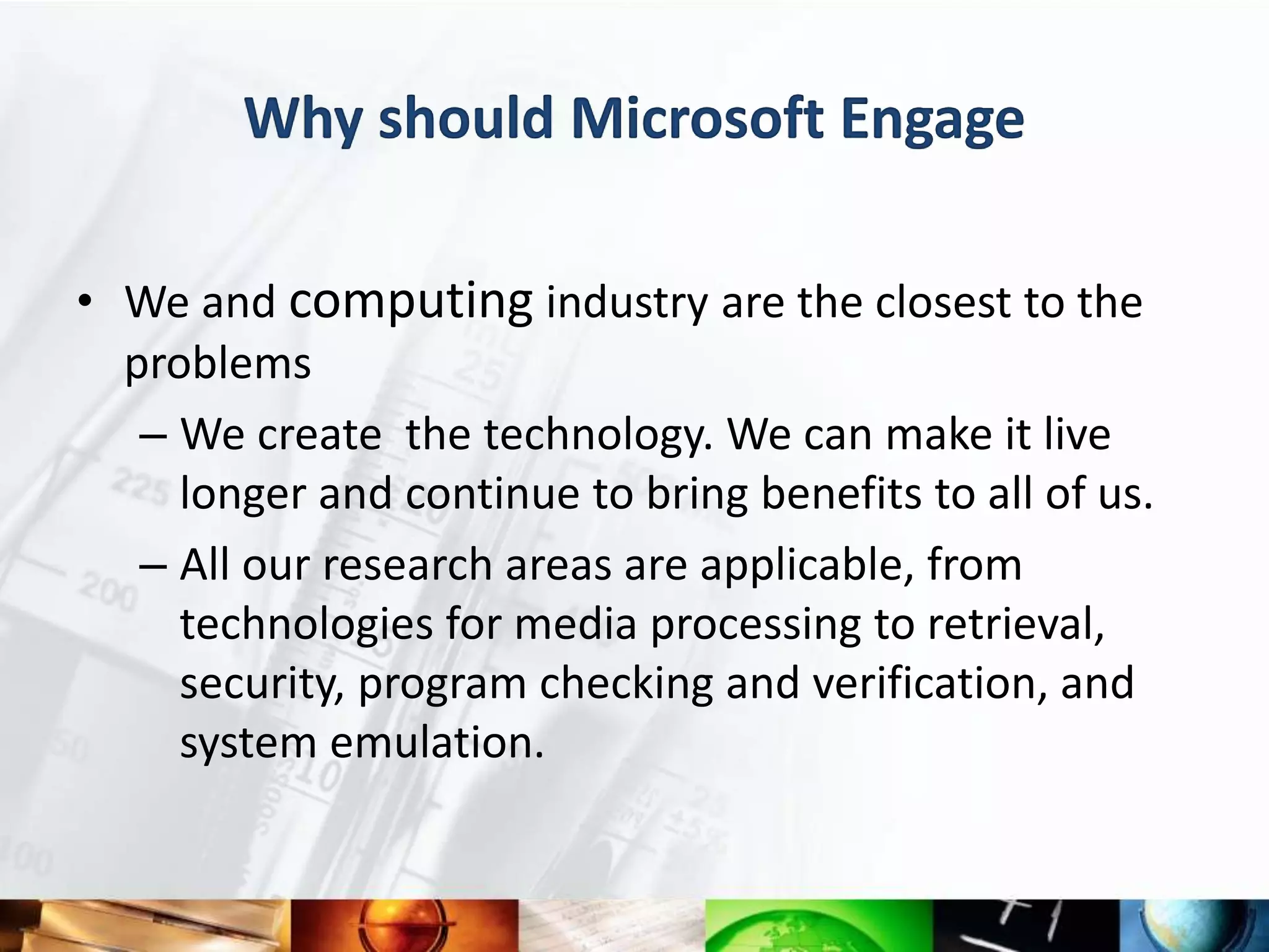 Why should Microsoft Engage

• We and computing industry are the closest to the
  problems
   – We create the technology. We can make it live
     longer and continue to bring benefits to all of us.
   – All our research areas are applicable, from
     technologies for media processing to retrieval,
     security, program checking and verification, and
     system emulation.
 