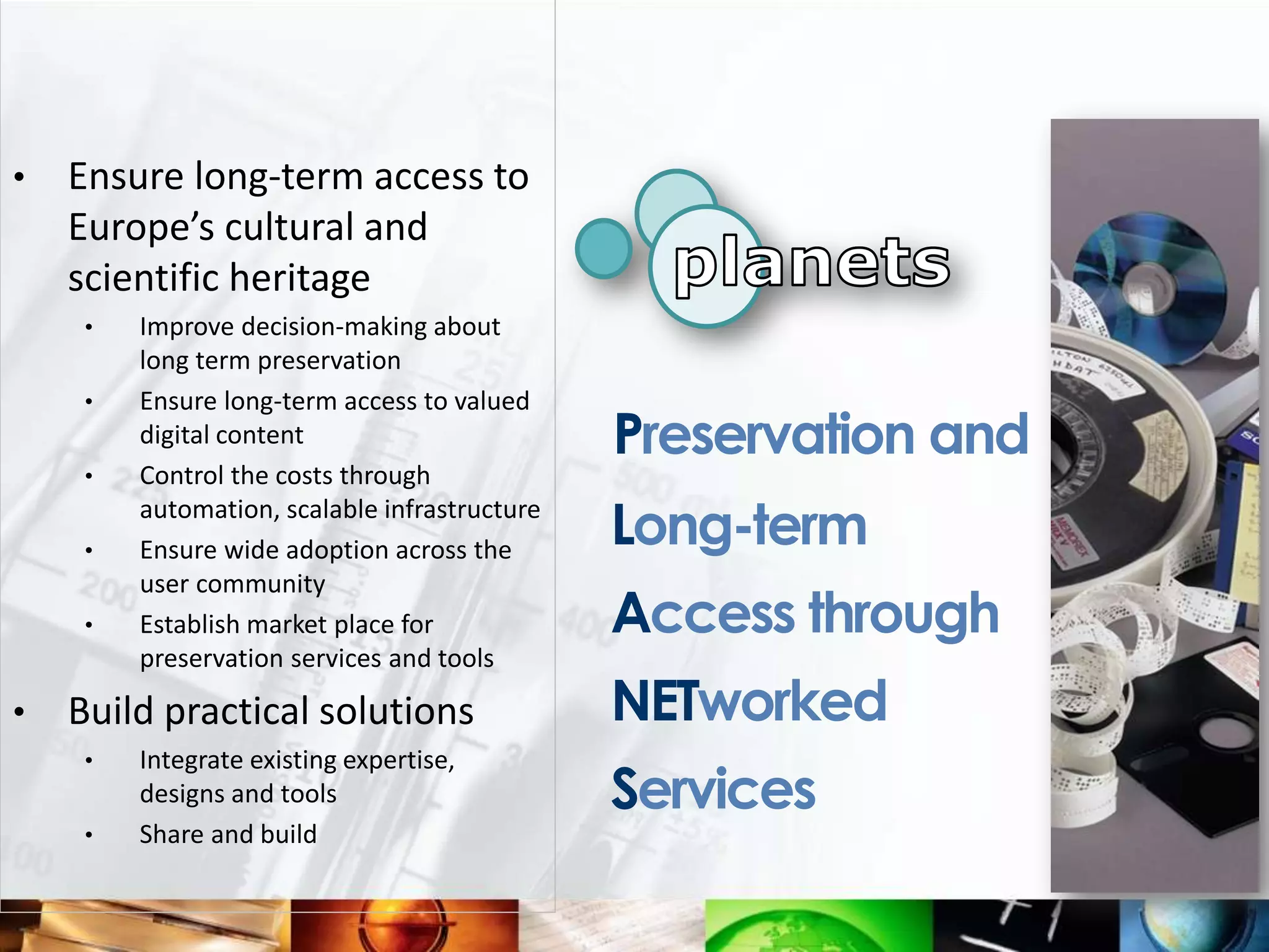 •   Ensure long-term access to
    Europe’s cultural and
    scientific heritage
     •   Improve decision-making about
         long term preservation
     •   Ensure long-term access to valued
         digital content                       Preservation and
     •   Control the costs through

     •
         automation, scalable infrastructure
         Ensure wide adoption across the
                                               Long-term
         user community
     •   Establish market place for            Access through
         preservation services and tools

•   Build practical solutions                  NETworked
     •   Integrate existing expertise,
         designs and tools                     Services
     •   Share and build
 