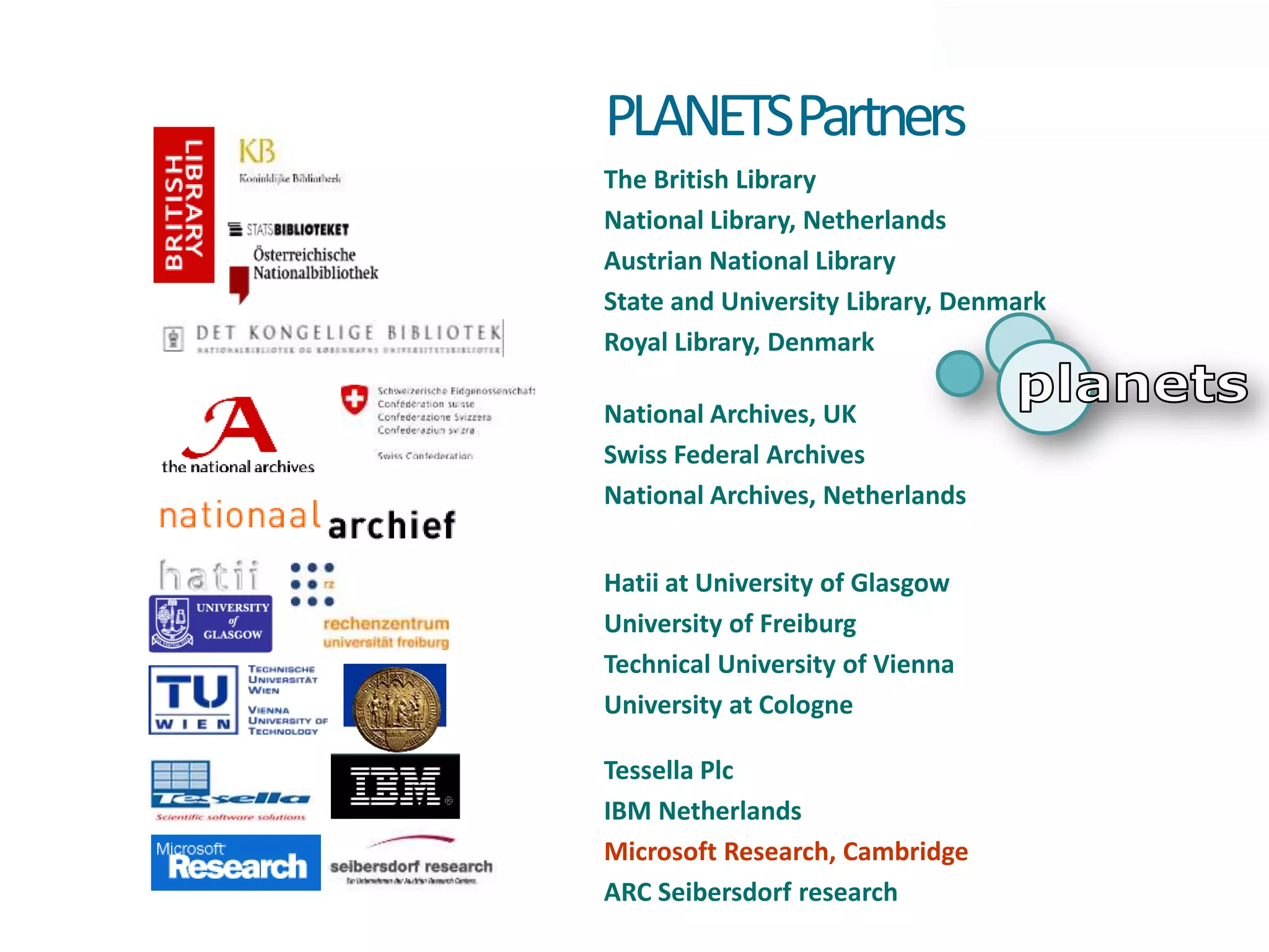 PLANETSPartners
The British Library
National Library, Netherlands
Austrian National Library
State and University Library, Denmark
Royal Library, Denmark

National Archives, UK
Swiss Federal Archives
National Archives, Netherlands


Hatii at University of Glasgow
University of Freiburg
Technical University of Vienna
University at Cologne

Tessella Plc
IBM Netherlands
Microsoft Research, Cambridge
ARC Seibersdorf research
 