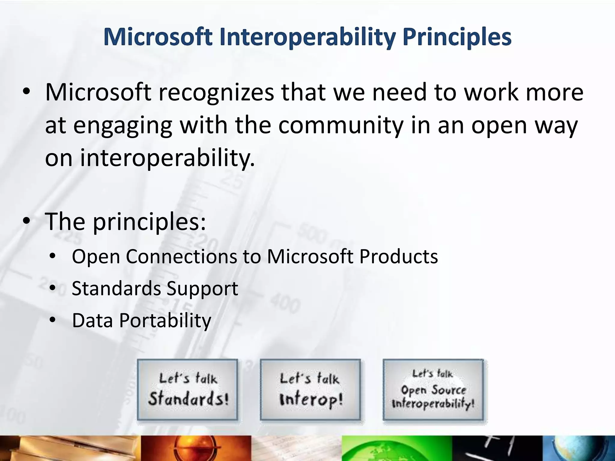 Microsoft Interoperability Principles

• Microsoft recognizes that we need to work more
  at engaging with the community in an open way
  on interoperability.

• The principles:
  • Open Connections to Microsoft Products
  • Standards Support
  • Data Portability
 