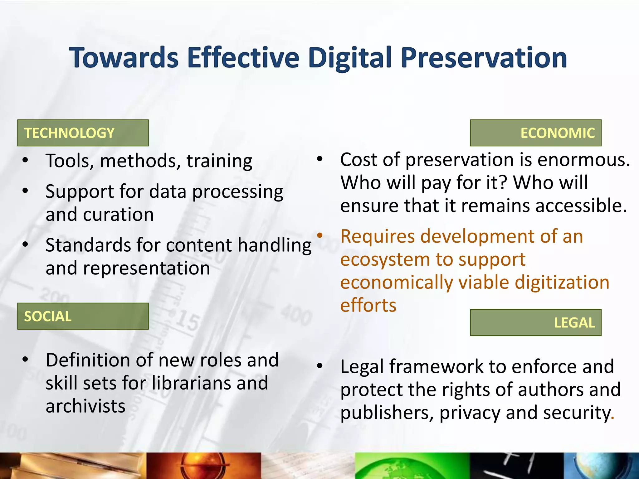 Towards Effective Digital Preservation

TECHNOLOGY                                                ECONOMIC
• Tools, methods, training       •   Cost of preservation is enormous.
• Support for data processing        Who will pay for it? Who will
  and curation                       ensure that it remains accessible.
• Standards for content handling •   Requires development of an
  and representation                 ecosystem to support
                                     economically viable digitization
SOCIAL
                                     efforts
                                                              LEGAL

• Definition of new roles and     • Legal framework to enforce and
  skill sets for librarians and     protect the rights of authors and
  archivists                        publishers, privacy and security.
 