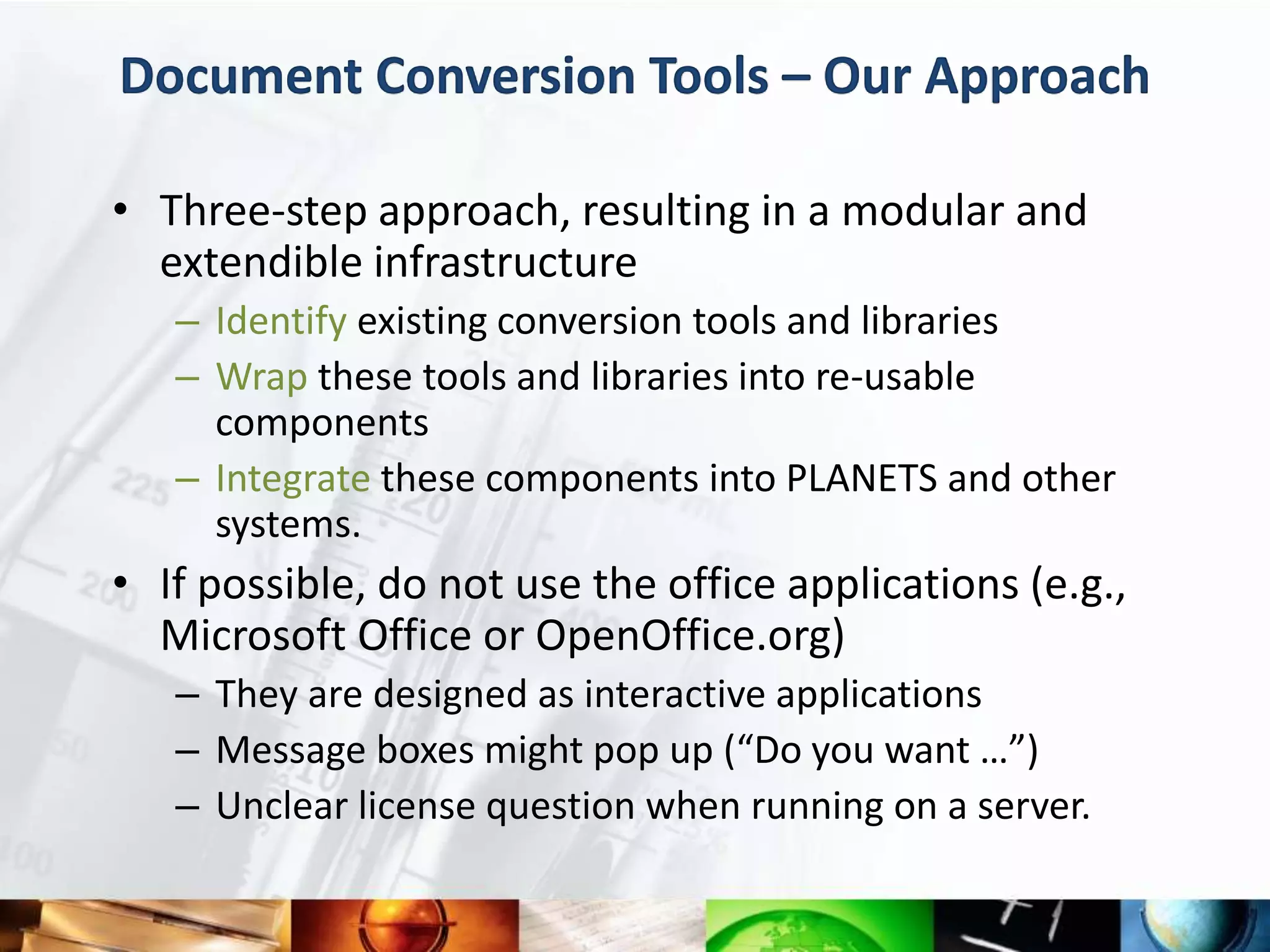 Document Conversion Tools – Our Approach

• Three-step approach, resulting in a modular and
  extendible infrastructure
   – Identify existing conversion tools and libraries
   – Wrap these tools and libraries into re-usable
     components
   – Integrate these components into PLANETS and other
     systems.
• If possible, do not use the office applications (e.g.,
  Microsoft Office or OpenOffice.org)
   – They are designed as interactive applications
   – Message boxes might pop up (“Do you want …”)
   – Unclear license question when running on a server.
 