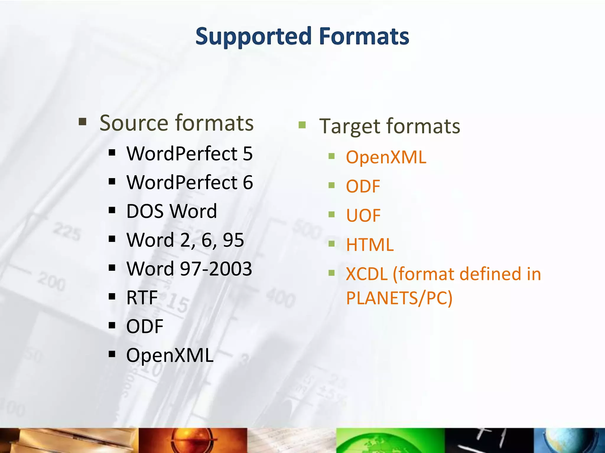 Supported Formats


 Source formats       Target formats
     WordPerfect 5        OpenXML
     WordPerfect 6        ODF
     DOS Word             UOF
     Word 2, 6, 95        HTML
     Word 97-2003         XCDL (format defined in
     RTF                   PLANETS/PC)
     ODF
     OpenXML
 