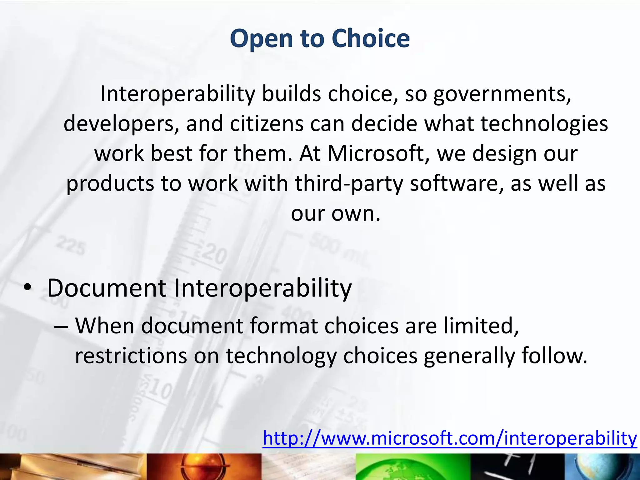 Open to Choice
      Interoperability builds choice, so governments,
   developers, and citizens can decide what technologies
      work best for them. At Microsoft, we design our
   products to work with third-party software, as well as
                          our own.


• Document Interoperability
  – When document format choices are limited,
    restrictions on technology choices generally follow.


                       http://www.microsoft.com/interoperability
 