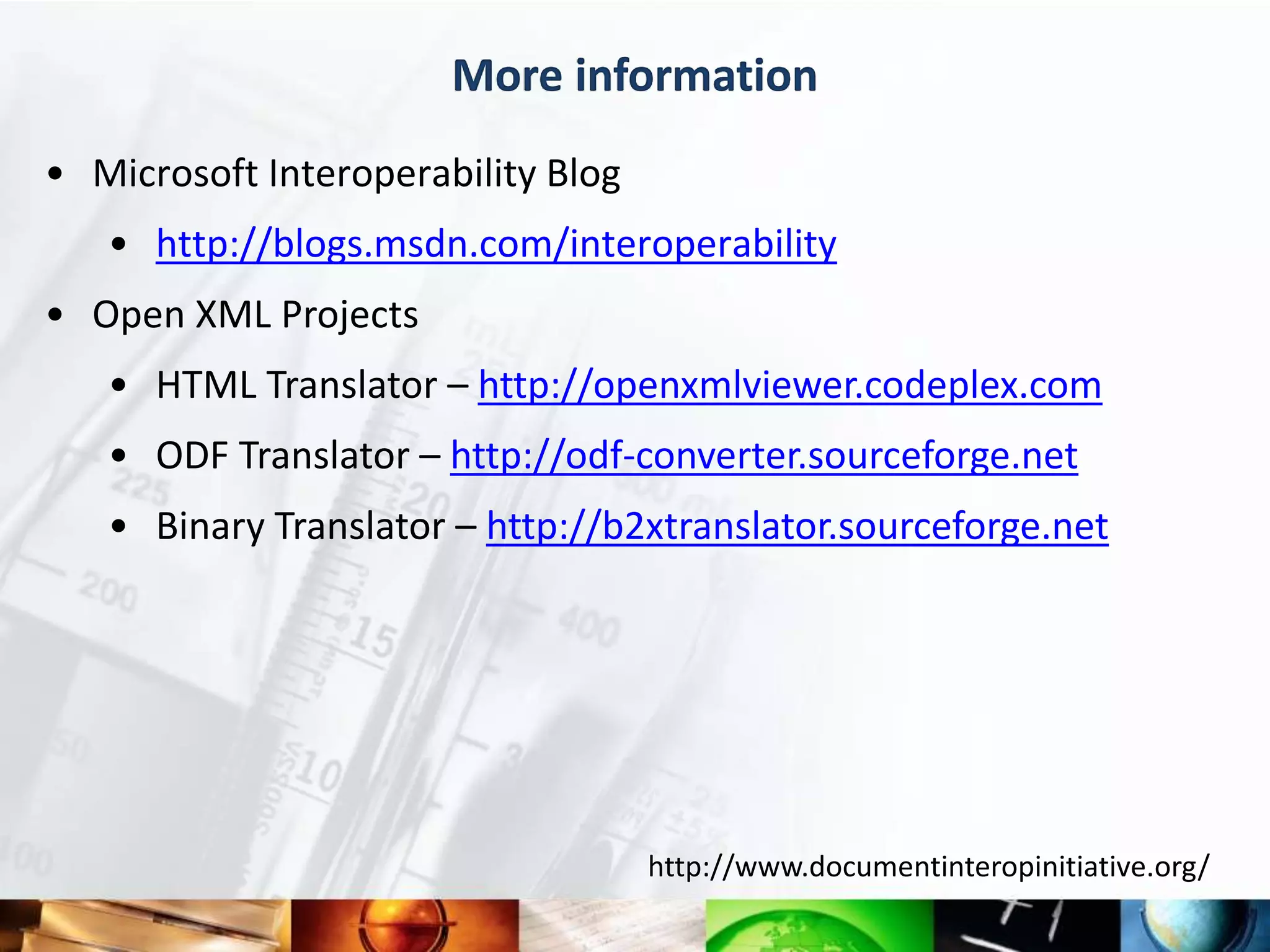 More information
• Microsoft Interoperability Blog
   • http://blogs.msdn.com/interoperability
• Open XML Projects
   • HTML Translator – http://openxmlviewer.codeplex.com
   • ODF Translator – http://odf-converter.sourceforge.net
   • Binary Translator – http://b2xtranslator.sourceforge.net




                                    http://www.documentinteropinitiative.org/
 