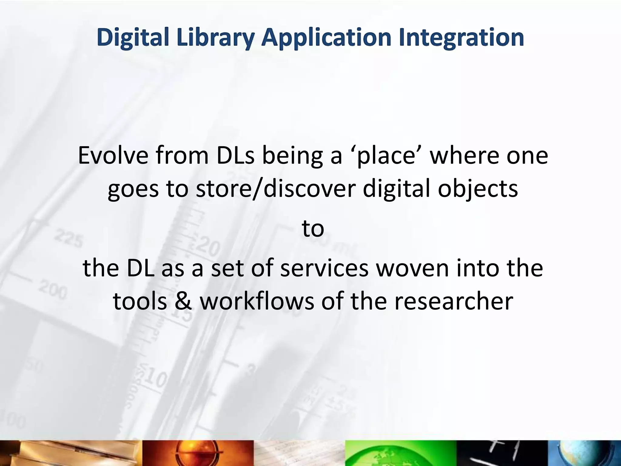 Digital Library Application Integration



Evolve from DLs being a ‘place’ where one
  goes to store/discover digital objects
                     to
the DL as a set of services woven into the
   tools & workflows of the researcher
 