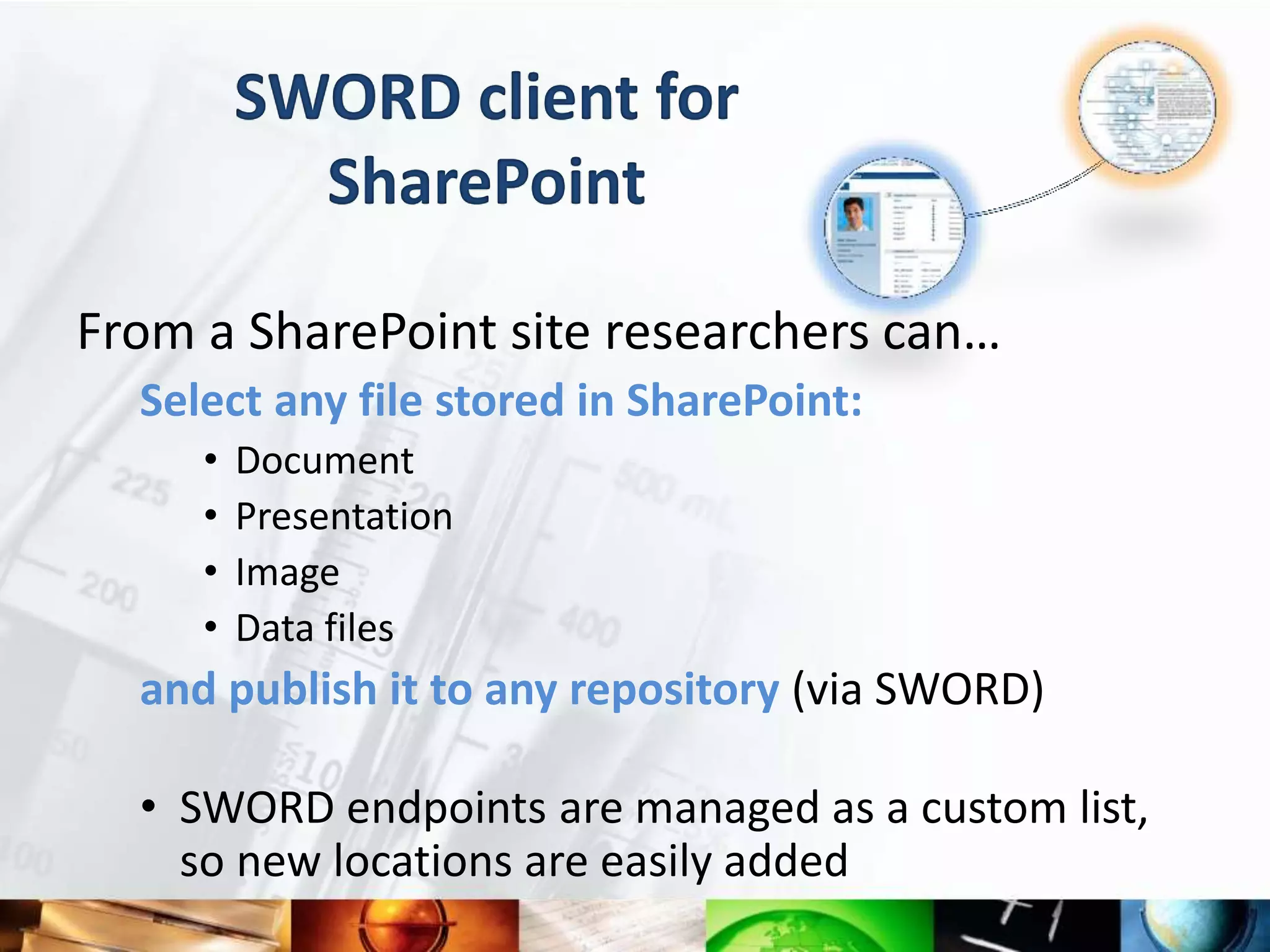 SWORD client for
           SharePoint

From a SharePoint site researchers can…
  Select any file stored in SharePoint:
     •   Document
     •   Presentation
     •   Image
     •   Data files
  and publish it to any repository (via SWORD)

  • SWORD endpoints are managed as a custom list,
    so new locations are easily added
 