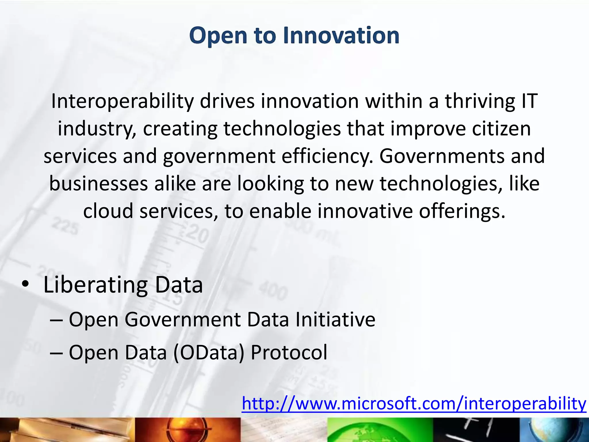 Open to Innovation

   Interoperability drives innovation within a thriving IT
    industry, creating technologies that improve citizen
  services and government efficiency. Governments and
   businesses alike are looking to new technologies, like
       cloud services, to enable innovative offerings.


• Liberating Data
  – Open Government Data Initiative
  – Open Data (OData) Protocol

                        http://www.microsoft.com/interoperability
 