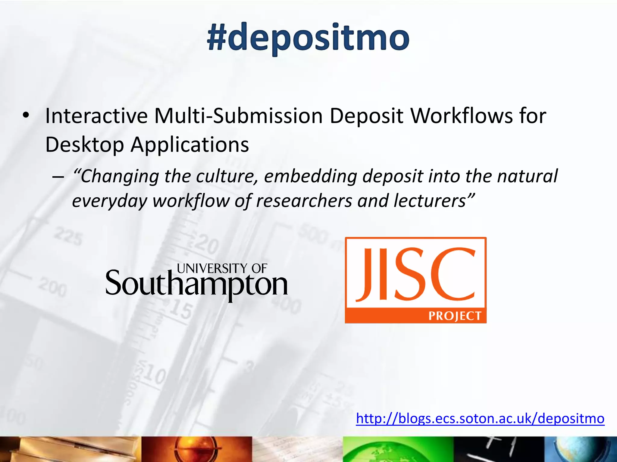 #depositmo
• Interactive Multi-Submission Deposit Workflows for
  Desktop Applications
   – “Changing the culture, embedding deposit into the natural
     everyday workflow of researchers and lecturers”




                                      http://blogs.ecs.soton.ac.uk/depositmo
 