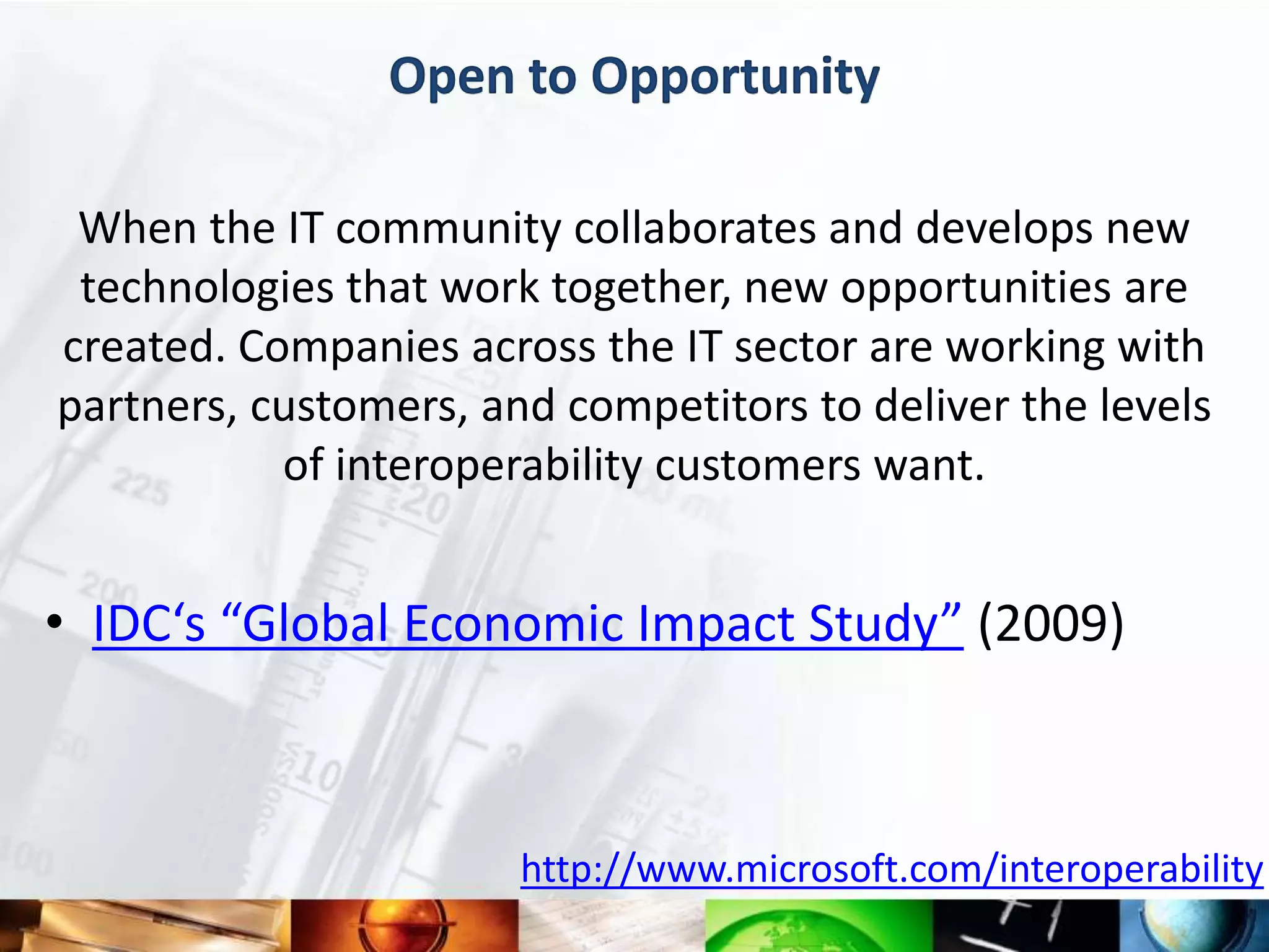 Open to Opportunity

 When the IT community collaborates and develops new
 technologies that work together, new opportunities are
created. Companies across the IT sector are working with
partners, customers, and competitors to deliver the levels
           of interoperability customers want.


• IDC‘s “Global Economic Impact Study” (2009)



                       http://www.microsoft.com/interoperability
 