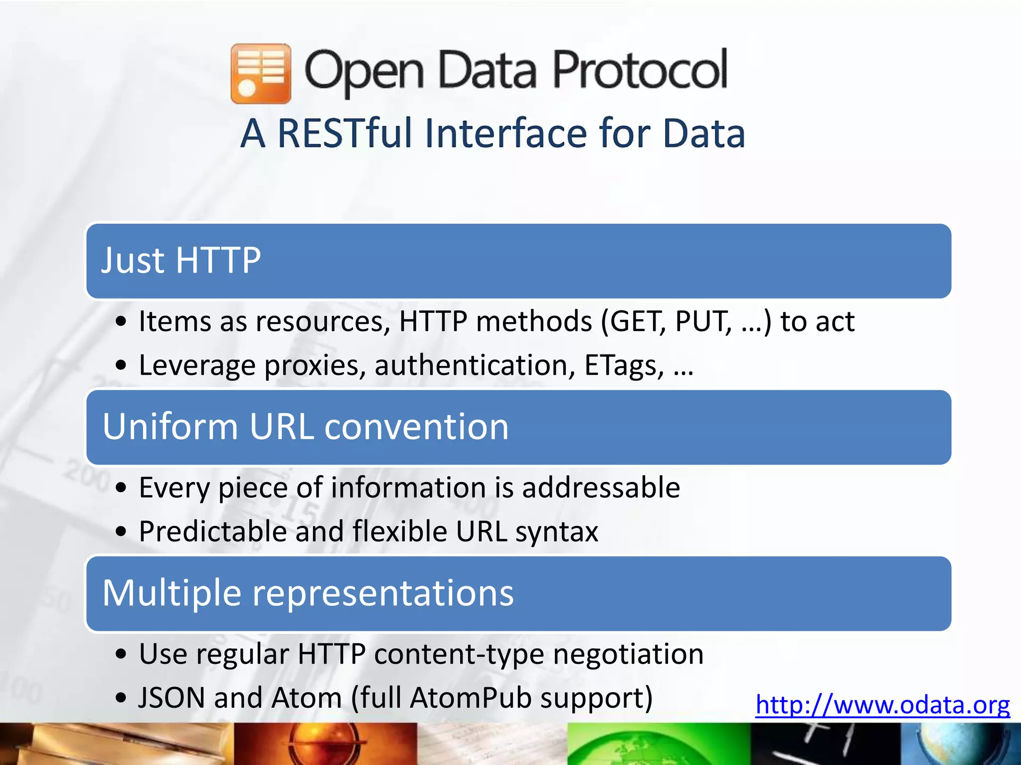 A RESTful Interface for Data

Just HTTP
• Items as resources, HTTP methods (GET, PUT, …) to act
• Leverage proxies, authentication, ETags, …
Uniform URL convention
• Every piece of information is addressable
• Predictable and flexible URL syntax
Multiple representations
• Use regular HTTP content-type negotiation
• JSON and Atom (full AtomPub support)         http://www.odata.org
 