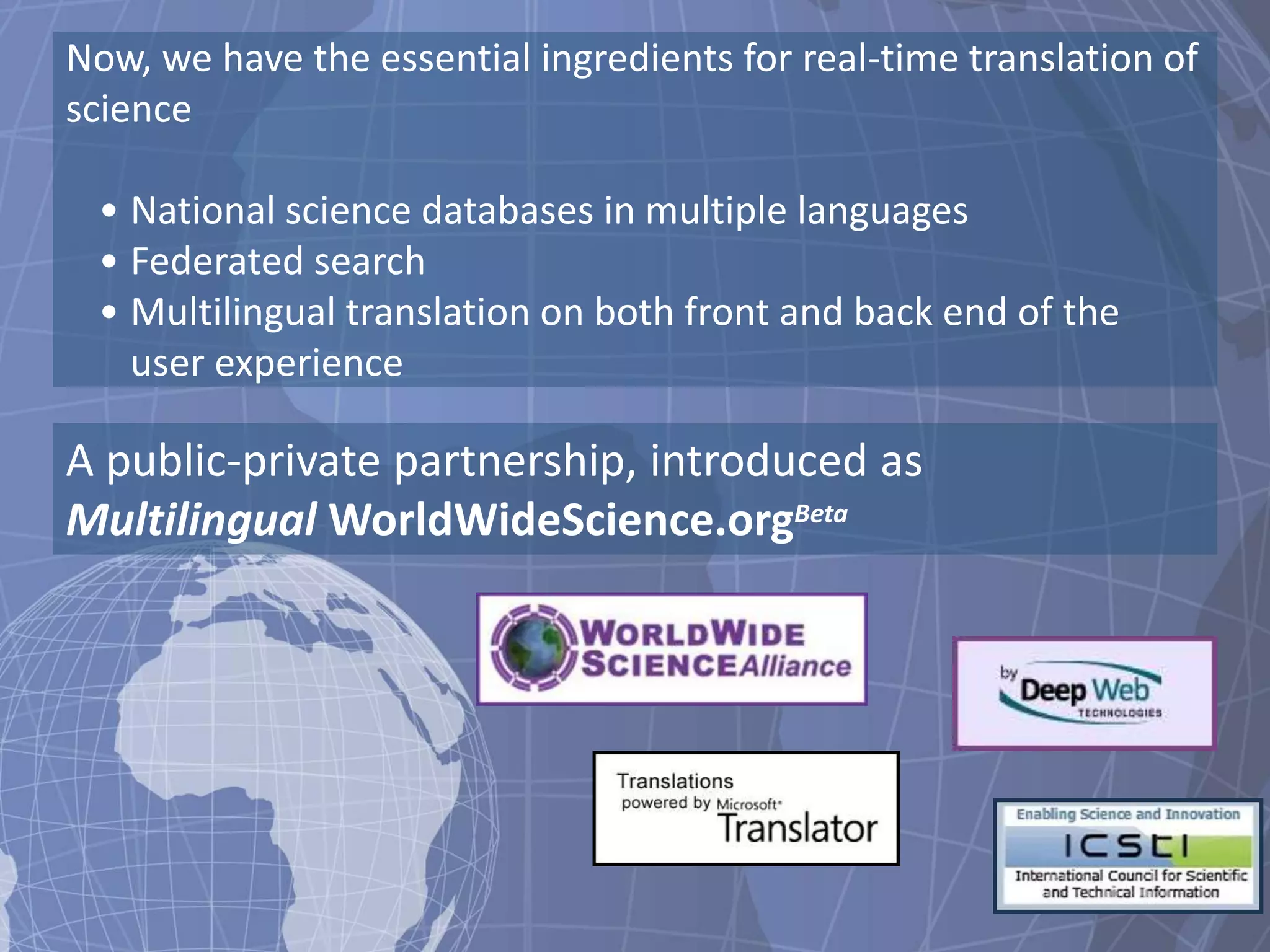 Now, we have the essential ingredients for real-time translation of
science

 • National science databases in multiple languages
 • Federated search
 • Multilingual translation on both front and back end of the
   user experience

A public-private partnership, introduced as
Multilingual WorldWideScience.orgBeta
 