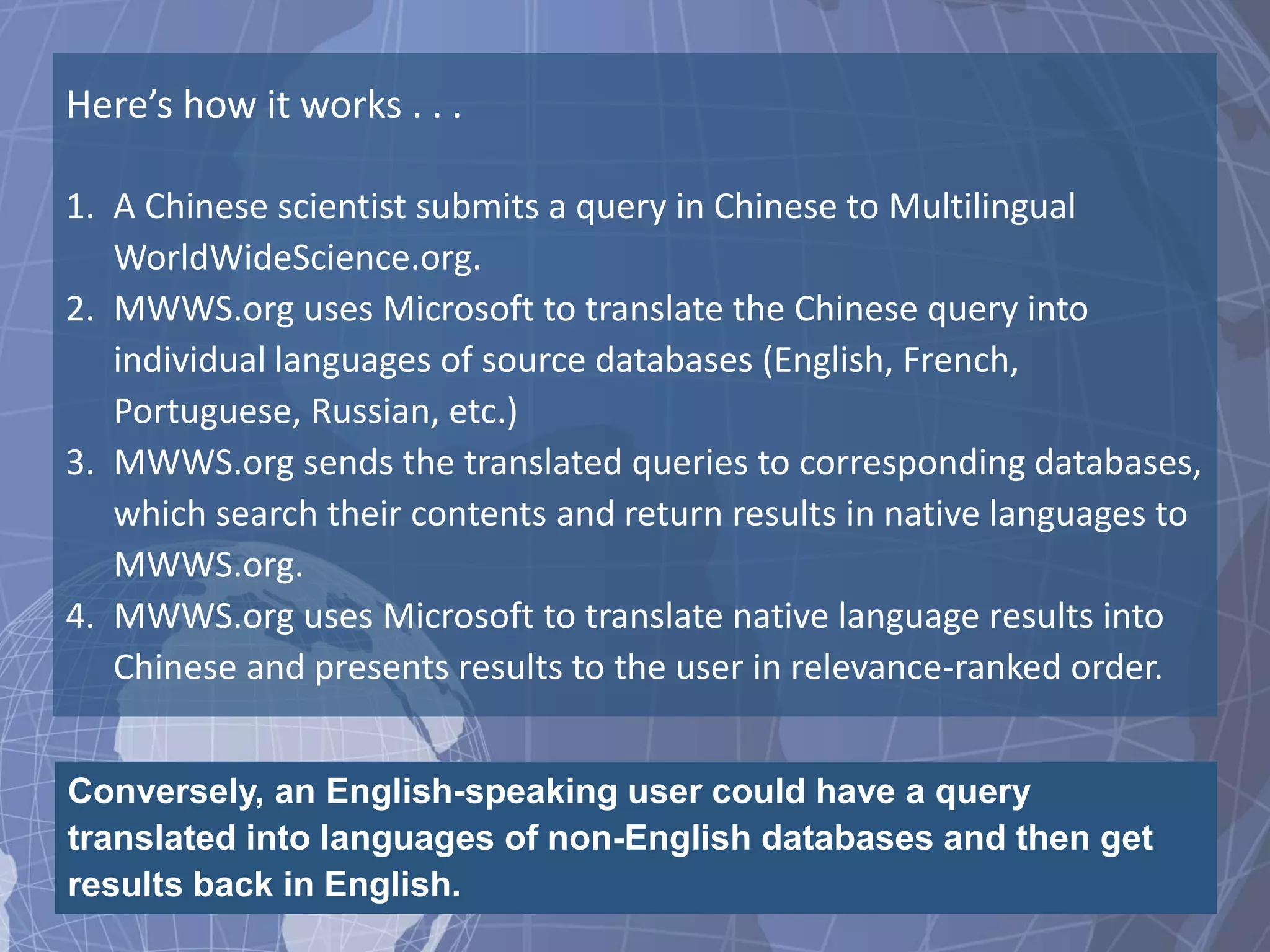 Here’s how it works . . .

1. A Chinese scientist submits a query in Chinese to Multilingual
   WorldWideScience.org.
2. MWWS.org uses Microsoft to translate the Chinese query into
   individual languages of source databases (English, French,
   Portuguese, Russian, etc.)
3. MWWS.org sends the translated queries to corresponding databases,
   which search their contents and return results in native languages to
   MWWS.org.
4. MWWS.org uses Microsoft to translate native language results into
   Chinese and presents results to the user in relevance-ranked order.


Conversely, an English-speaking user could have a query
translated into languages of non-English databases and then get
results back in English.
 
