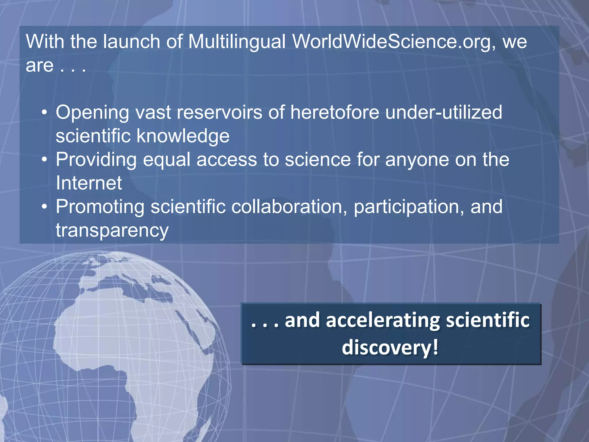 With the launch of Multilingual WorldWideScience.org, we
are . . .

 • Opening vast reservoirs of heretofore under-utilized
   scientific knowledge
 • Providing equal access to science for anyone on the
   Internet
 • Promoting scientific collaboration, participation, and
   transparency



                          . . . and accelerating scientific
                                     discovery!
 