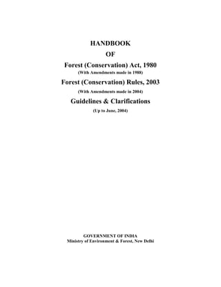 HANDBOOK
OF
Forest (Conservation) Act, 1980
(With Amendments made in 1988)
Forest (Conservation) Rules, 2003
(With Amendments made in 2004)
Guidelines & Clarifications
(Up to June, 2004)
GOVERNMENT OF INDIA
Ministry of Environment & Forest, New Delhi
 
