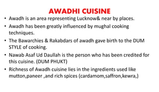 AWADHI CUISINE
• Awadh is an area representing Lucknow& near by places.
• Awadh has been greatly influenced by mughal cooking
techniques.
• The Bawarchies & Rakabdars of awadh gave birth to the DUM
STYLE of cooking.
• Nawab Asaf Ud Daullah is the person who has been credited for
this cuisine. (DUM PHUKT)
• Richness of Awadh cuisine lies in the ingredients used like
mutton,paneer ,and rich spices (cardamom,saffron,kewra,)
 