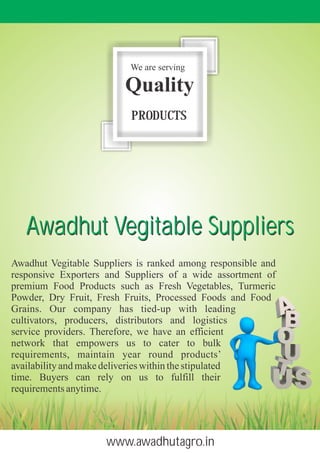 Awadhut Vegitable Suppliers is ranked among responsible and
responsive Exporters and Suppliers of a wide assortment of
premium Food Products such as Fresh Vegetables, Turmeric
Powder, Dry Fruit, Fresh Fruits, Processed Foods and Food
Grains. Our company has tied-up with leading
cultivators, producers, distributors and logistics
service providers. Therefore, we have an efficient
network that empowers us to cater to bulk
requirements, maintain year round products’
availability and make deliveries within the stipulated
time. Buyers can rely on us to fulfill their
requirementsanytime.
We are serving
Quality
PRODUCTS
www.awadhutagro.in
Awadhut Vegitable SuppliersAwadhut Vegitable Suppliers
 
