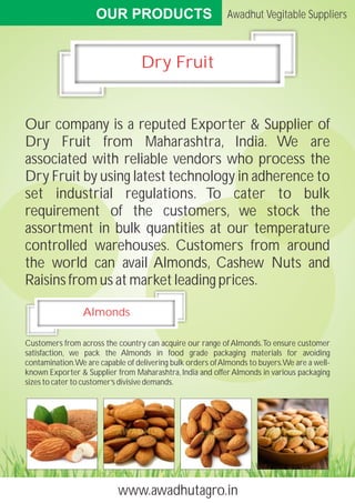 OUR PRODUCTS
www.awadhutagro.in
Awadhut Vegitable Suppliers
Dry Fruit
Our company is a reputed Exporter & Supplier of
Dry ...