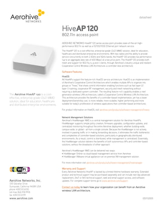 datasheet



                                            HiveAP 120
                                            802.11n access point
                                            AEROHIVE NETWORKS HiveAP 120 series access point provides state-of-the-art high-
                                            performance 802.11n as well as a 10/100/1000 Ethernet port network service.
                                            The HiveAP 120 is a cost-effective, enterprise-grade (2x2) MIMO solution, ideal for education,
                                            healthcare and distributed enterprise environments. With two radios and the ability to provide
                                            service concurrently on both 2.4GHz and 5GHz bands, the HiveAP 120 provides top performance
                                            (up to an aggregate data rate of 600 Mbps) at a low price point. The HiveAP 120 provides both
                                            mesh and support for 802.11a, b, g and n clients, through Aerohive’s industry unique and resilient
                                            Cooperative Control Wireless LAN Architecture, a controller-less architecture.

                                            Software Features
                                            HiveOS
                                            All HiveAPs support the feature-rich HiveOS service architecture. HiveOS is an implementation
                                            of Aerohive’s Cooperative Control Architecture which enables multiple APs to organize into
                                            groups or “hives,” that share control information enabling functions such as fast layer-2/
                                            layer-3 roaming, cooperative RF management, security and mesh networking without
                                            requiring a dedicated system controller. The resulting feature-rich capability enables a next
The Aerohive HiveAP 120 is a cost-          generation wireless LAN architecture, called a Cooperative Control Wireless LAN Architecture.
effective, enterprise-grade (2x2) MIMO      This architecture provides the benefits of a controller-based implementation, yet has a lower
solution, ideal for education, healthcare   deployment/ownership cost, is more reliable, more scalable, higher performing and more
                                            suitable for today’s proliferation of wireless applications than controller-based architectures.
and distributed enterprise environments.
                                            For product information on HiveOS, visit aerohive.com/products/software-management/hiveos


                                            Network Management Solutions
                                            Aerohive’s HiveManager NMS is a central management solution for Aerohive HiveAPs.
                                            HiveManager supports simple policy creation, firmware upgrades, configuration updates, and
                                            centralized monitoring throughout the entire Aerohive deployment, whether building-wide,
                                            campus-wide, or global - all from a single console. Because the HiveManager is not actively
                                            involved in passing traffic or in making forwarding decisions, it eliminates the traffic bottlenecks
                                            and complexities of controller-based solutions, particularly in geographically distributed
Your Aerohive Networks Reseller             environments. As a result, control is distributed, while management is centralized. Essentially,
       www.altaware.com                     the HiveManager solution delivers the benefits of both autonomous APs and controller-based
      sales@altaware.com
         (866) 833-4070                     solutions, without the drawbacks of either approach.

                                            Aerohive’s HiveManager NMS can be delivered two ways:
                                            • HiveManager Online—a cloud-based management service from Aerohive
                                            • iveManager VMware virtual appliance—an on-premise VM management solution
                                              H

                                            For more information visit aerohive.com/products/software-management/hivemanager

                                            Warranty and Support
                                            Every Aerohive Networks HiveAP is backed by a limited lifetime hardware warranty. Extended
                                            product and technical support may be purchased separately and can include next day advanced
                                            replacement, 24x7 or 8x5 technical support, web and email support access, and software
Aerohive Networks, Inc.                     updates. For complete support terms go to www.aerohive.com/support.
330 Gibraltar Drive
Sunnyvale, California 94089 USA             Contact us today to learn how your organization can benefit from an Aerohive
phone 408.510.6100
                                            wireless LAN architecture.
toll-free 866.918.9918
fax 408.510.6199
www.aerohive.com                                                                                                                        DS1112005
 