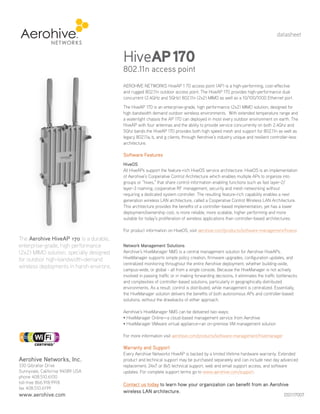 datasheet



                                          HiveAP 170
                                          802.11n access point
                                          AEROHIVE NETWORKS HiveAP 1 70 access point (AP) is a high-performing, cost-effective
                                          and rugged 802.11n outdoor access point. The HiveAP 170 provides high-performance dual
                                          concurrent (2.4GHz and 5GHz) 802.11n (2x2) MIMO as well as a 10/100/1000 Ethernet port.
                                          The HiveAP 170 is an enterprise-grade, high performance (2x2) MIMO solution, designed for
                                          high bandwidth demand outdoor wireless environments. With extended temperature range and
                                          a watertight chassis the AP 170 can deployed in most every outdoor environment on earth. The
                                          HiveAP with four antennas and the ability to provide service concurrently on both 2.4Ghz and
                                          5Ghz bands the HiveAP 170 provides both high speed mesh and support for 802.11n as well as
                                          legacy 802.11a, b, and g clients, through Aerohive’s industry unique and resilient controller-less
                                          architecture.

                                          Software Features
                                          HiveOS
                                          All HiveAPs support the feature-rich HiveOS service architecture. HiveOS is an implementation
                                          of Aerohive’s Cooperative Control Architecture which enables multiple APs to organize into
                                          groups or “hives,” that share control information enabling functions such as fast layer-2/
                                          layer-3 roaming, cooperative RF management, security and mesh networking without
                                          requiring a dedicated system controller. The resulting feature-rich capability enables a next
                                          generation wireless LAN architecture, called a Cooperative Control Wireless LAN Architecture.
                                          This architecture provides the benefits of a controller-based implementation, yet has a lower
                                          deployment/ownership cost, is more reliable, more scalable, higher performing and more
                                          suitable for today’s proliferation of wireless applications than controller-based architectures.

                                          For product information on HiveOS, visit aerohive.com/products/software-management/hiveos
The Aerohive HiveAP 170 is a durable,
enterprise-grade, high performance        Network Management Solutions
(2x2) MIMO solution, specially designed   Aerohive’s HiveManager NMS is a central management solution for Aerohive HiveAPs.
for outdoor high-bandwidth-demand         HiveManager supports simple policy creation, firmware upgrades, configuration updates, and
                                          centralized monitoring throughout the entire Aerohive deployment, whether building-wide,
wireless deployments in harsh environs.
                                          campus-wide, or global - all from a single console. Because the HiveManager is not actively
                                          involved in passing traffic or in making forwarding decisions, it eliminates the traffic bottlenecks
                                          and complexities of controller-based solutions, particularly in geographically distributed
                                          environments. As a result, control is distributed, while management is centralized. Essentially,
                                          the HiveManager solution delivers the benefits of both autonomous APs and controller-based
Your Aerohive Networks Reseller           solutions, without the drawbacks of either approach.
       www.altaware.com
      sales@altaware.com
         (866) 833-4070                   Aerohive’s HiveManager NMS can be delivered two ways:
                                          • HiveManager Online—a cloud-based management service from Aerohive
                                          • HiveManager VMware virtual appliance—an on-premise VM management solution

                                          For more information visit aerohive.com/products/software-management/hivemanager

                                          Warranty and Support
                                          Every Aerohive Networks HiveAP is backed by a limited lifetime hardware warranty. Extended
Aerohive Networks, Inc.                   product and technical support may be purchased separately and can include next day advanced
330 Gibraltar Drive                       replacement, 24x7 or 8x5 technical support, web and email support access, and software
Sunnyvale, California 94089 USA           updates. For complete support terms go to www.aerohive.com/support.
phone 408.510.6100
toll-free 866.918.9918                    Contact us today to learn how your organization can benefit from an Aerohive
fax 408.510.6199
                                          wireless LAN architecture.
www.aerohive.com                                                                                                                      DS1117007
 