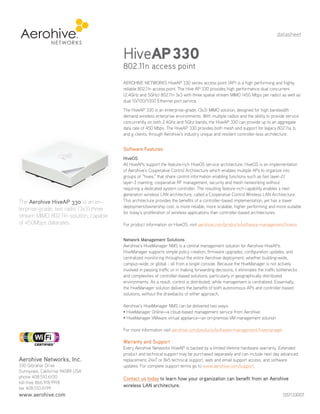 datasheet


                                         HiveAP 330
                                         802.11n access point
                                         AEROHIVE NETWORKS HiveAP 330 series access point (AP) is a high performing and highly
                                         reliable 802.11n access point. The Hive AP 330 provides high performance dual concurrent
                                         (2.4GHz and 5GHz) 802.11n 3x3 with three spatial stream MIMO (450 Mbps per radio) as well as
                                         dual 10/100/1000 Ethernet port service.
                                         The HiveAP 330 is an enterprise-grade, (3x3) MIMO solution, designed for high bandwidth
                                         demand wireless enterprise environments. With multiple radios and the ability to provide service
                                         concurrently on both 2.4Ghz and 5Ghz bands, the HiveAP 330 can provide up to an aggregate
                                         data rate of 450 Mbps. The HiveAP 330 provides both mesh and support for legacy 802.11a, b,
                                         and g clients, through Aerohive’s industry unique and resilient controller-less architecture.


                                         Software Features
                                         HiveOS
                                         All HiveAPs support the feature-rich HiveOS service architecture. HiveOS is an implementation
                                         of Aerohive’s Cooperative Control Architecture which enables multiple APs to organize into
                                         groups or “hives,” that share control information enabling functions such as fast layer-2/
                                         layer-3 roaming, cooperative RF management, security and mesh networking without
                                         requiring a dedicated system controller. The resulting feature-rich capability enables a next
                                         generation wireless LAN architecture, called a Cooperative Control Wireless LAN Architecture.
 The Aerohive HiveAP 330 is an en-       This architecture provides the benefits of a controller-based implementation, yet has a lower
                                         deployment/ownership cost, is more reliable, more scalable, higher performing and more suitable
 terprise-grade, two radio (3x3) three
                                         for today’s proliferation of wireless applications than controller-based architectures.
 stream MIMO 802.11n solution, capable
 of 450Mbps datarates.                   For product information on HiveOS, visit aerohive.com/products/software-management/hiveos


                                         Network Management Solutions
                                         Aerohive’s HiveManager NMS is a central management solution for Aerohive HiveAPs.
                                         HiveManager supports simple policy creation, firmware upgrades, configuration updates, and
                                         centralized monitoring throughout the entire Aerohive deployment, whether building-wide,
                                         campus-wide, or global - all from a single console. Because the HiveManager is not actively
                                         involved in passing traffic or in making forwarding decisions, it eliminates the traffic bottlenecks
                                         and complexities of controller-based solutions, particularly in geographically distributed
Your Aerohive Networks Reseller          environments. As a result, control is distributed, while management is centralized. Essentially,
       www.altaware.com                  the HiveManager solution delivers the benefits of both autonomous APs and controller-based
      sales@altaware.com
         (866) 833-4070                  solutions, without the drawbacks of either approach.

                                         Aerohive’s HiveManager NMS can be delivered two ways:
                                         • HiveManager Online—a cloud-based management service from Aerohive
                                         • HiveManager VMware virtual appliance—an on-premise VM management solution

                                         For more information visit aerohive.com/products/software-management/hivemanager

                                         Warranty and Support
                                         Every Aerohive Networks HiveAP is backed by a limited lifetime hardware warranty. Extended
                                         product and technical support may be purchased separately and can include next day advanced
 Aerohive Networks, Inc.                 replacement, 24x7 or 8x5 technical support, web and email support access, and software
 330 Gibraltar Drive                     updates. For complete support terms go to www.aerohive.com/support.
 Sunnyvale, California 94089 USA
 phone 408.510.6100                      Contact us today to learn how your organization can benefit from an Aerohive
 toll-free 866.918.9918
 fax 408.510.6199
                                         wireless LAN architecture.
 www.aerohive.com                                                                                                                    DS1133007
 