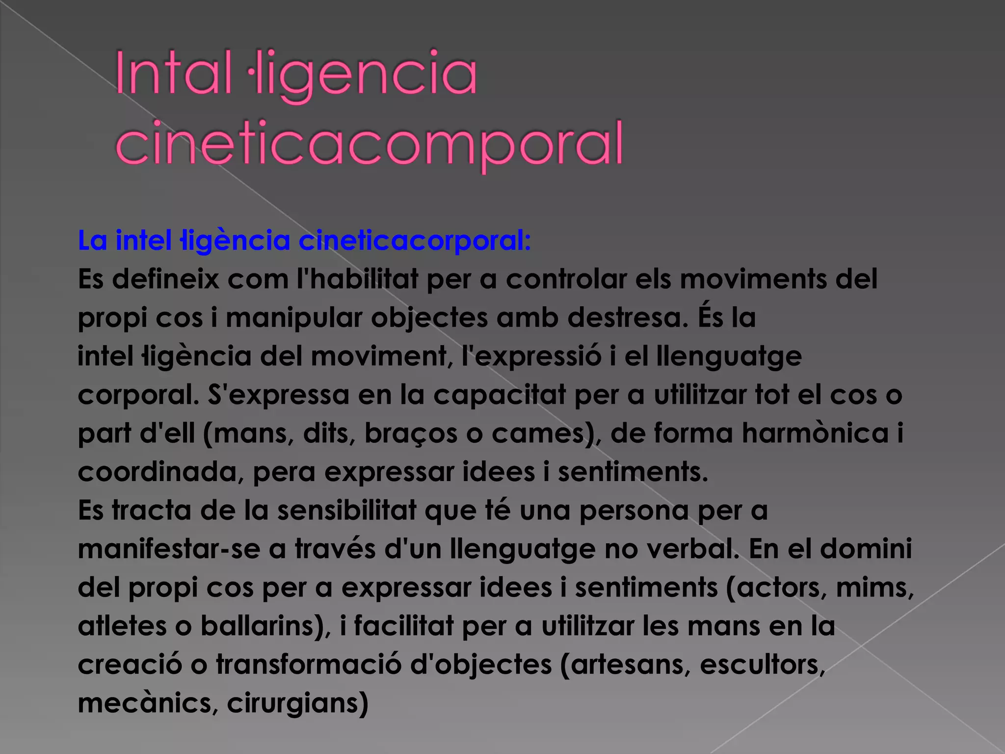 La intel·ligència cineticacorporal:
Es defineix com l'habilitat per a controlar els moviments del
propi cos i manipular objectes amb destresa. És la
intel·ligència del moviment, l'expressió i el llenguatge
corporal. S'expressa en la capacitat per a utilitzar tot el cos o
part d'ell (mans, dits, braços o cames), de forma harmònica i
coordinada, pera expressar idees i sentiments.
Es tracta de la sensibilitat que té una persona per a
manifestar-se a través d'un llenguatge no verbal. En el domini
del propi cos per a expressar idees i sentiments (actors, mims,
atletes o ballarins), i facilitat per a utilitzar les mans en la
creació o transformació d'objectes (artesans, escultors,
mecànics, cirurgians)
 