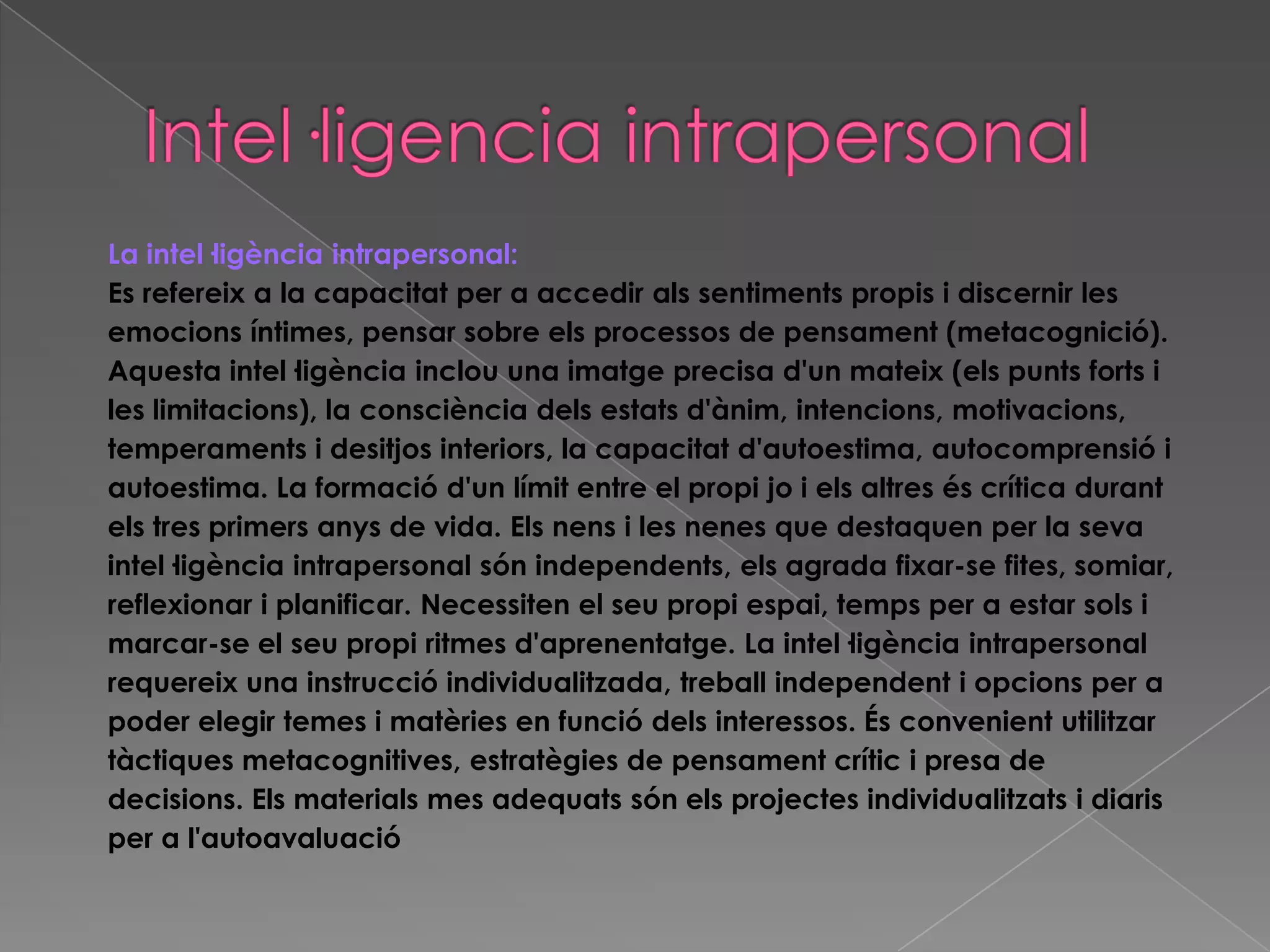 La intel·ligència intrapersonal:
Es refereix a la capacitat per a accedir als sentiments propis i discernir les
emocions íntimes, pensar sobre els processos de pensament (metacognició).
Aquesta intel·ligència inclou una imatge precisa d'un mateix (els punts forts i
les limitacions), la consciència dels estats d'ànim, intencions, motivacions,
temperaments i desitjos interiors, la capacitat d'autoestima, autocomprensió i
autoestima. La formació d'un límit entre el propi jo i els altres és crítica durant
els tres primers anys de vida. Els nens i les nenes que destaquen per la seva
intel·ligència intrapersonal són independents, els agrada fixar-se fites, somiar,
reflexionar i planificar. Necessiten el seu propi espai, temps per a estar sols i
marcar-se el seu propi ritmes d'aprenentatge. La intel·ligència intrapersonal
requereix una instrucció individualitzada, treball independent i opcions per a
poder elegir temes i matèries en funció dels interessos. És convenient utilitzar
tàctiques metacognitives, estratègies de pensament crític i presa de
decisions. Els materials mes adequats són els projectes individualitzats i diaris
per a l'autoavaluació
 
