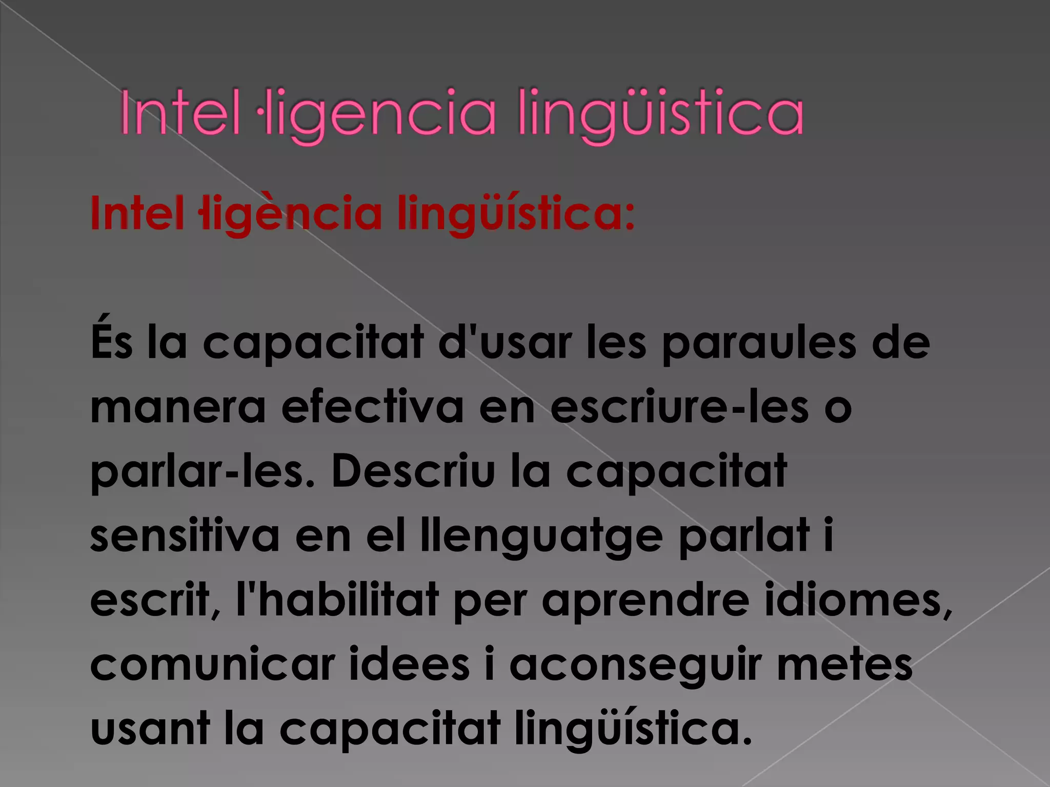 Intel·ligència lingüística:
És la capacitat d'usar les paraules de
manera efectiva en escriure-les o
parlar-les. Descriu la capacitat
sensitiva en el llenguatge parlat i
escrit, l'habilitat per aprendre idiomes,
comunicar idees i aconseguir metes
usant la capacitat lingüística.
 