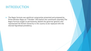 INTRODUCTION
 The Bogra formula was apolitical compromise presented and proposed by
Prime Minister Bogra on 7 October 1953 before the constituent assembly.The
Bogra Formula sought to permanently abolish the governor-general who
represented the British monarchy in the country to be replaced with the
elected figurehead presidency.
 