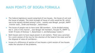 MAIN POINTS OF BOGRA FORMULA
 The federal legislature would comprised of two houses_ the house of unit and
the house of people. The total strength of house of units would be 50, which
was to be equally divided among 5 units , namely east Bengal ,punjab ,NWFP
,frontier stats , Sindh and khairpur , balochistan .
 The house of people was to have total 300 members , to be divided among
the 5 units in this manner _ east Bengal 165 members, Punjab 75, NWFP 13,
Sindh 19 state of khairpur 1, Balochistan 3, and Bahawalpur states 7.
 Both houses were to have equal powers in all matters. There was a provison
for a joint session of the two for the election of the head of the state and for
the disposal of votes of confidence .
 Incase of a difference of opinion of two houses a joint session of two houses
make the solution of the problems.
 