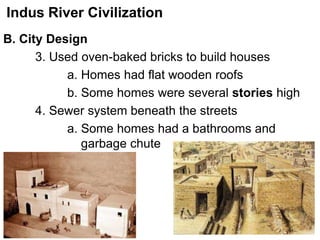 Indus River Civilization
B. City Design
3. Used oven-baked bricks to build houses
a. Homes had flat wooden roofs
b. Some homes were several stories high
4. Sewer system beneath the streets
a. Some homes had a bathrooms and
garbage chute
 