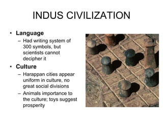 INDUS CIVILIZATION
• Language
– Had writing system of
300 symbols, but
scientists cannot
decipher it
• Culture
– Harappan cities appear
uniform in culture, no
great social divisions
– Animals importance to
the culture; toys suggest
prosperity
 