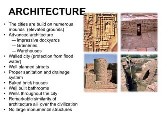 ARCHITECTURE
• The cities are build on numerous
mounds (elevated grounds)
• Advanced architecture
―Impressive dockyards
―Graineries
―Warehouses
• Walled city (protection from flood
water)
• Well planned streets
• Proper sanitation and drainage
system
• Baked brick houses
• Well built bathrooms
• Wells throughout the city
• Remarkable similarity of
architecture all over the civilization
• No large monumental structures
 