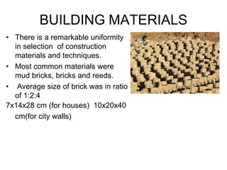 • There is a remarkable uniformity
in selection of construction
materials and techniques.
• Most common materials were
mud bricks, bricks and reeds.
• Average size of brick was in ratio
of 1:2:4
7x14x28 cm (for houses) 10x20x40
cm(for city walls)
BUILDING MATERIALS
 