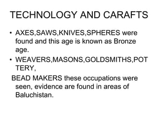 TECHNOLOGY AND CARAFTS
• AXES,SAWS,KNIVES,SPHERES were
found and this age is known as Bronze
age.
• WEAVERS,MASONS,GOLDSMITHS,POT
TERY,
BEAD MAKERS these occupations were
seen, evidence are found in areas of
Baluchistan.
 