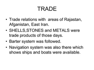 TRADE
• Trade relations with areas of Rajastan,
Afganistan, East Iran.
• SHELLS,STONES and METALS were
trade products of those days.
• Barter system was followed.
• Navigation system was also there which
shows ships and boats were available.
 