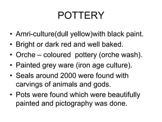 POTTERY
• Amri-culture(dull yellow)with black paint.
• Bright or dark red and well baked.
• Orche – coloured pottery (orche wash).
• Painted grey ware (iron age culture).
• Seals around 2000 were found with
carvings of animals and gods.
• Pots were found which were beautifully
painted and pictography was done.
 