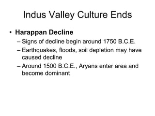 Indus Valley Culture Ends
• Harappan Decline
– Signs of decline begin around 1750 B.C.E.
– Earthquakes, floods, soil depletion may have
caused decline
– Around 1500 B.C.E., Aryans enter area and
become dominant
 