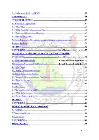 x .
2.3 Products and Services of PTCL .........................................................................................12
CHAPTER NO 3 ....................................................................................................................15
STRUCTURE OF PTCL.......................................................................................................15
3.1 Structure of Organization...................................................................................................15
3.1.1 Main Offices................................................................................................................................. 16
3.1.2 PTCL Head Office Organizational Chart.................................................................................... 17
3.1.3 Department Organizational Structure ......................................................................................... 18
3.2 Departments of PTCL ........................................................................................................19
3.3 Critical Analysis of theoritical concepts relating to practical experinces..........................27
3.4 Ratio Analysis....................................................................................................................29
SECTION 2.............................................................................................................................32
CHAPTER NO 4 .............................................................ERROR! BOOKMARK NOT DEFINED.33
INTERNSHIP DEPARTMENT&DUTIES PERFORMED DURING
INTERNSHIP..................................................................ERROR! BOOKMARK NOT DEFINED.33
4.1 Name of the Department................................................ Error! Bookmark not defined.33
4.2 Managerial Structure of the Department........................ Error! Bookmark not defined.33
4.3 Office Work .......................................................................................................................34
4.3.1 Taking Orders from Customers: .................................................................................................. 34
4.3.2 Order Entry into the Database..................................................................................................... 36
4.3.3 Complaint Management System Handling................................................................................... 38
4.3.4 Email Service used:...................................................................................................................... 41
4.4 Tasks ..............................................................................................................................41
4.4.1 Installation:.................................................................................................................................. 41
4.4.2 Termination of Services(TOS)...................................................................................................... 41
4.4.3 Made A Questionnaire ................................................................................................................. 42
4.4.4 Service Issues Activity.................................................................................................................. 42
SECTION 3.............................................................................................................................43
CHAPTER NO 5 ....................................................................................................................44
FINDINGS AND RECOMMENDATIONS.........................................................................44
5.1 Findings..............................................................................................................................44
5.2 Recommendations..............................................................................................................44
5.2 Conclusion .........................................................................................................................45
CHAPTER NO 6 ....................................................................................................................46
SWOT ANALYSIS ................................................................................................................46
 