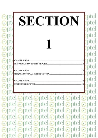 SECTION
1
CHAPTER NO 1............................................................................................................2
INTRODUCTION TO THE REPORT........................................................................2
CHAPTER NO 2............................................................................................................6
ORGANIZATIONAL INTRODUCTION...................................................................6
CHAPTER NO 3..........................................................................................................14
STRUCTURE OF PTCL.............................................................................................14
 