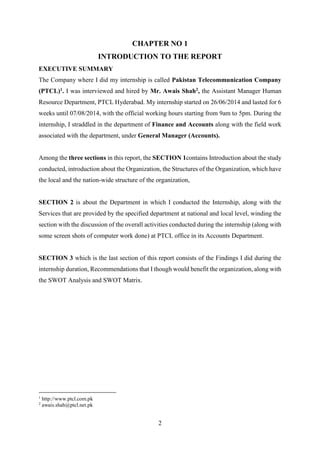 2
CHAPTER NO 1
INTRODUCTION TO THE REPORT
EXECUTIVE SUMMARY
The Company where I did my internship is called Pakistan Telecommunication Company
(PTCL)1. I was interviewed and hired by Mr. Awais Shah2, the Assistant Manager Human
Resource Department, PTCL Hyderabad. My internship started on 26/06/2014 and lasted for 6
weeks until 07/08/2014, with the official working hours starting from 9am to 5pm. During the
internship, I straddled in the department of Finance and Accounts along with the field work
associated with the department, under General Manager (Accounts).
Among the three sections in this report, the SECTION 1contains Introduction about the study
conducted, introduction about the Organization, the Structures of the Organization, which have
the local and the nation-wide structure of the organization,
SECTION 2 is about the Department in which I conducted the Internship, along with the
Services that are provided by the specified department at national and local level, winding the
section with the discussion of the overall activities conducted during the internship (along with
some screen shots of computer work done) at PTCL office in its Accounts Department.
SECTION 3 which is the last section of this report consists of the Findings I did during the
internship duration, Recommendations that I though would benefit the organization, along with
the SWOT Analysis and SWOT Matrix.
1
http://www.ptcl.com.pk
2
awais.shah@ptcl.net.pk
 