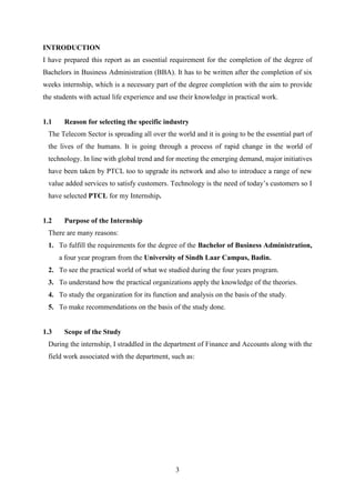 3
INTRODUCTION
I have prepared this report as an essential requirement for the completion of the degree of
Bachelors in Business Administration (BBA). It has to be written after the completion of six
weeks internship, which is a necessary part of the degree completion with the aim to provide
the students with actual life experience and use their knowledge in practical work.
1.1 Reason for selecting the specific industry
The Telecom Sector is spreading all over the world and it is going to be the essential part of
the lives of the humans. It is going through a process of rapid change in the world of
technology. In line with global trend and for meeting the emerging demand, major initiatives
have been taken by PTCL too to upgrade its network and also to introduce a range of new
value added services to satisfy customers. Technology is the need of today’s customers so I
have selected PTCL for my Internship.
1.2 Purpose of the Internship
There are many reasons:
1. To fulfill the requirements for the degree of the Bachelor of Business Administration,
a four year program from the University of Sindh Laar Campus, Badin.
2. To see the practical world of what we studied during the four years program.
3. To understand how the practical organizations apply the knowledge of the theories.
4. To study the organization for its function and analysis on the basis of the study.
5. To make recommendations on the basis of the study done.
1.3 Scope of the Study
During the internship, I straddled in the department of Finance and Accounts along with the
field work associated with the department, such as:
 