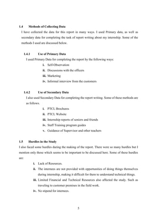 5
1.4 Methods of Collecting Data
I have collected the data for this report in many ways. I used Primary data, as well as
secondary data for completing the task of report writing about my internship. Some of the
methods I used are discussed below.
1.4.1 Use of Primary Data
I used Primary Data for completing the report by the following ways:
i. Self-Observation
ii. Discussions with the officers
iii. Marketing
iv. Informal interview from the customers
1.4.2 Use of Secondary Data
I also used Secondary Data for completing the report writing. Some of these methods are
as follows.
i. PTCL Brochures
ii. PTCL Website
iii. Internship reports of seniors and friends
iv. Staff Training program guides
v. Guidance of Supervisor and other teachers
1.5 Hurdles in the Study
I also faced some hurdles during the making of the report. There were so many hurdles but I
mention only those which seems to be important to be discussed here. Some of these hurdles
are:
i. Lack of Resources.
ii. The internees are not provided with opportunities of doing things themselves
during internship, making it difficult for them to understand technical things.
iii. Limited Financial and Technical Resources also affected the study. Such as
traveling to customer premises in the field work.
iv. No stipend for internees.
 